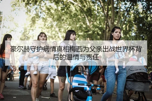 豪尔赫守护病情真相梅西为父亲出战世界杯背后的温情与责任